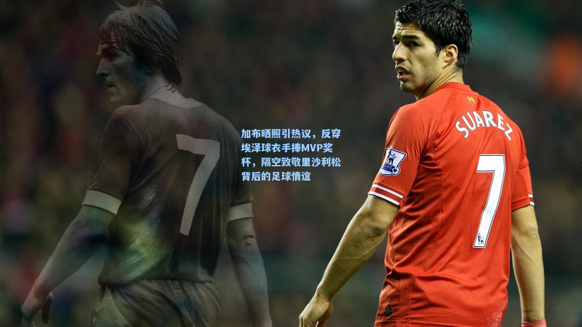 加布晒照引热议,反穿埃泽球衣手捧MVP奖杯,隔空致敬里沙利松背后的足球情谊